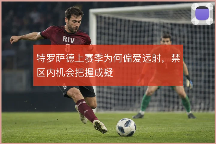 特罗萨德上赛季为何偏爱远射,禁区内机会把握成疑