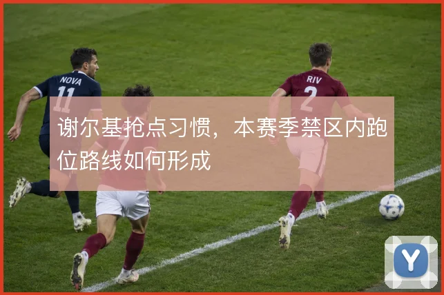 谢尔基抢点习惯，本赛季禁区内跑位路线如何形成