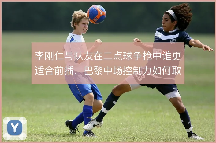 李刚仁与队友在二点球争抢中谁更适合前插,巴黎中场控制力如何取舍
