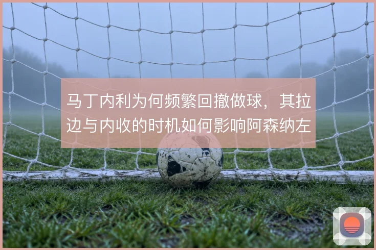 马丁内利为何频繁回撤做球,其拉边与内收的时机如何影响阿森纳左路