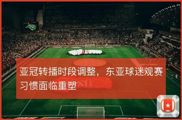 亚冠转播时段调整，东亚球迷观赛习惯面临重塑