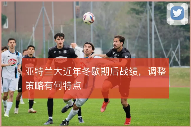 亚特兰大近年冬歇期后战绩，调整策略有何特点