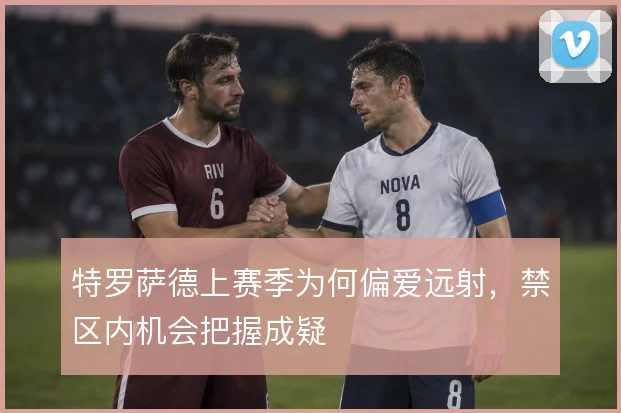 特罗萨德上赛季为何偏爱远射，禁区内机会把握成疑
