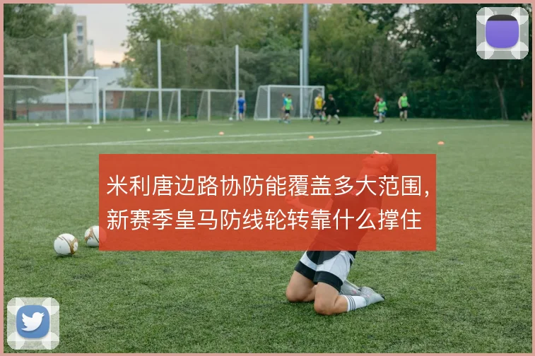 米利唐边路协防能覆盖多大范围,新赛季皇马防线轮转靠什么撑住