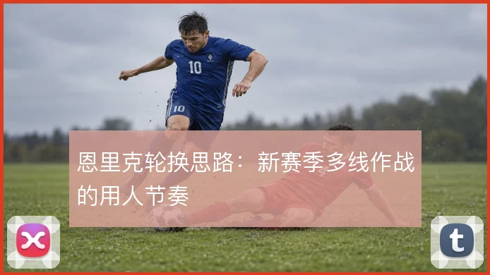 恩里克轮换思路:新赛季多线作战的用人节奏