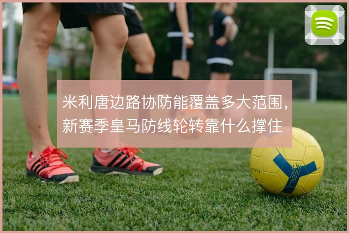米利唐边路协防能覆盖多大范围,新赛季皇马防线轮转靠什么撑住