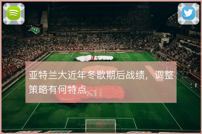 亚特兰大近年冬歇期后战绩,调整策略有何特点