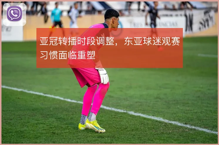 亚冠转播时段调整，东亚球迷观赛习惯面临重塑